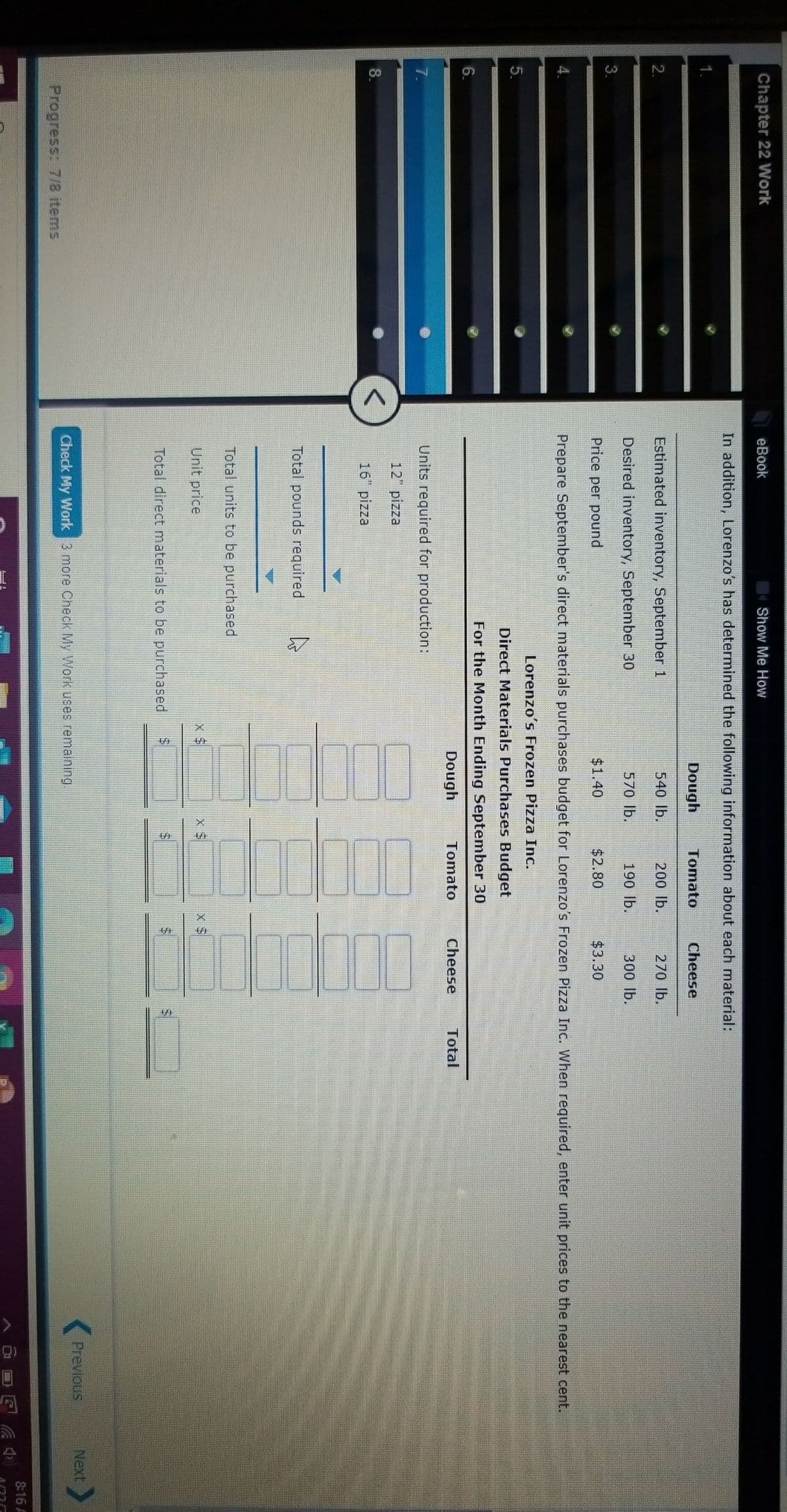Chapter 22 Work
eBook
Show Me How
In addition, Lorenzo's has determined the following information about each material:
Dough
Tomato
Cheese
2.
Estimated inventory, September 1
540 lb.
200 lb.
270 lb.
Desired inventory, September 30
570 lb.
190 lb.
300 lb.
3.
Price per pound
$1.40
$2.80
$3.30
Prepare September's direct materials purchases budget for Lorenzo's Frozen Pizza Inc. When required, enter unit prices to the nearest cent.
Lorenzo's Frozen Pizza Inc.
5.
Direct Materials Purchases Budget
For the Month Ending September 30
6.
Dough
Tomato
Cheese
Total
7.
Units required for production:
12" pizza
8.
16" pizza
Total pounds required
Total units to be purchased
Unit price
X S$
Total direct materials to be purchased
Previous
Next
Check My Work 3 more Check My Work uses remaining.
Progress: 7/8 items
8:16 A
