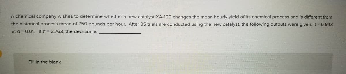 A chemical company wishes to determine whether a new catalyst XA-100 changes the mean hourly yield of its chemical process and is different from
the historical process mean of 750 pounds per hour. After 35 trials are conducted using the new catalyst, the following outputs were given: t = 6.943
at a = 0.01. If t* = 2.763, the decision is
Fill in the blank
