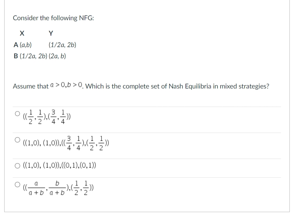 Consider the following NFG:
X
A (a,b)
B (1/2a, 2b) (2a, b)
Y
(1/2a, 2b)
Assume that a > 0,b>0. Which is the complete set of Nash Equilibria in mixed strategies?
((1,0), (1,0)),((-
4'4
○ ((1,0), (1,0)), ((0,1),(0,1))
a
b
°(( 45² 45), (², 2))
a+b a+b