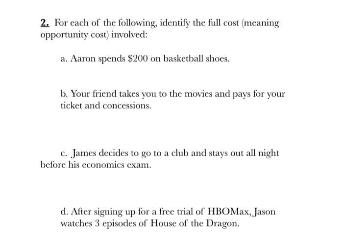 2. For each of the following, identify the full cost (meaning
opportunity cost) involved:
a. Aaron spends $200 on basketball shoes.
b. Your friend takes you to the movies and pays for your
ticket and concessions.
c. James decides to go to a club and stays out all night
before his economics exam.
d. After signing up for a free trial of HBOMax, Jason
watches 3 episodes of House of the Dragon.
