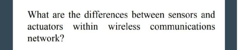 What are the differences between sensors and
actuators within wireless communications
network?
