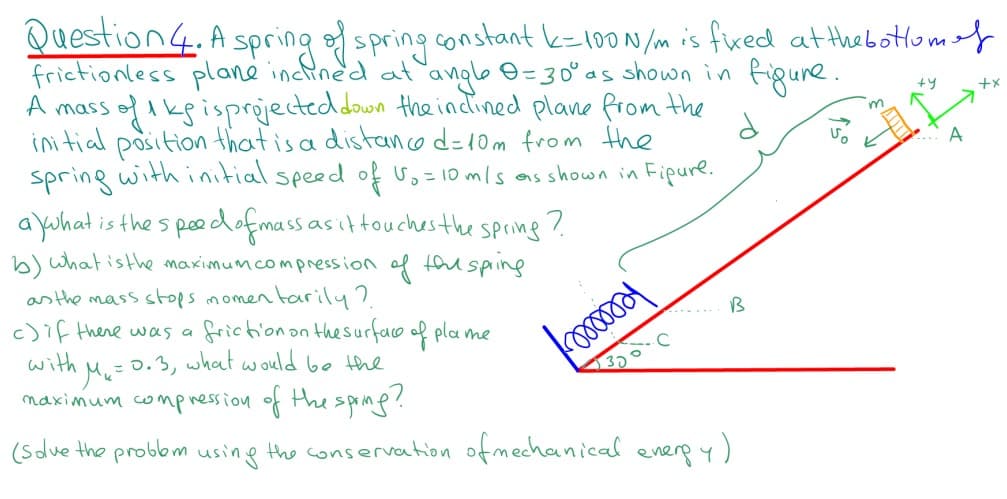 Question4. A spring spring constant k=100N/m is fixed at thebottomof
frictionless plane inclined at angle 0=30° as shown in figune.
A mass ofikgisprejecteddown the incined plane from the
initial
+y
m
position that is a distancod=10m from the
spring with initial speed of =10 mls as shown in Fipure.
A
a Yuhat is the s poedofmassasittouchesthe spring ?
h) what isthe maximumcompression
of
tou sping
as the mass stops momen tarily?.
c)if there was a
with
B
friction on thesurfao of pla me
Me=0.3, what would be the
naximum compnession of thesprine!
(Sdve the probbm using the conservation ofmechanical energ y)
