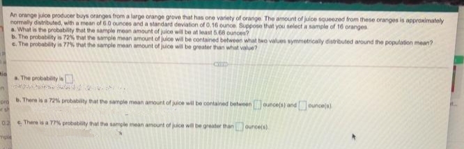 An orange juice producer buys oranges from a large orange grove that has one variety of orange The amount of juice squeezed from these oranges is approximately
normally distributed, with a mean of 6.0 ounces and a standard deviation of 0.16 ounce. Suppose that you select a sample of 16 oranges
a. What is the probability that the sample mean amount of juice will be at least 5.68 ounce?
b. The probability is 72% that the sample mean amount of juice will be contained between what two values symmetrically distributed around the population mean?
e. The probability is 77% that the sample mean amount of juice wil be greater than whiat value?
mio
a The probability is
b. There is a 72% probability that the sample mean amount of juice will be contained betweenounce(s) and ounce(a)
pro
0.2 There is a 77% probability that the sample mean amount of juice will be greater than ounce(s)
