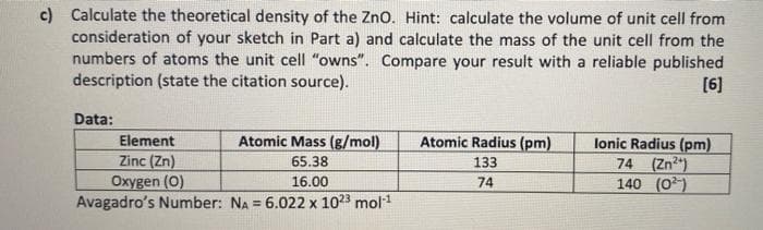 c) Calculate the theoretical density of the Zno. Hint: calculate the volume of unit cell from
consideration of your sketch in Part a) and calculate the mass of the unit cell from the
numbers of atoms the unit cell "owns". Compare your result with a reliable published
description (state the citation source).
[6]
Data:
Element
Atomic Mass (g/mol)
Atomic Radius (pm)
lonic Radius (pm)
74 (Zn2)
140 (0)
Zinc (Zn)
65.38
133
Oxygen (O)
Avagadro's Number: NA = 6.022 x 1023 mol1
16.00
74

