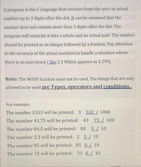 A program in the C language that receives from the user an actual
number up to 3 digits after the dot, It can be assumed that the
number does not contain more than 3 digits after the dot. The
program
will
separate it into a whole and an actual part. The number
should be printed as an integer followed by a fraction, Pay attention
to the accuracy of the actual numbers to handle a situation where
there is an inaccuracy (like 2.3 Which appears as 2.299).
Note: The MODF function must not be used, The things that are only
allowed to be used are Types, operators and conditions,
For example:
The number 3.532 will be printed: 3 532/ 1000
The number 43.75 will be printed: 43 75/ 100
The number 84.5 will be printed: 84 5/ 10
The number 2.3 will be printed: 2 3/ 10
The number 85 will be printed: 85 0/ 10
The number 33 will be printed: 33 0/ 10
