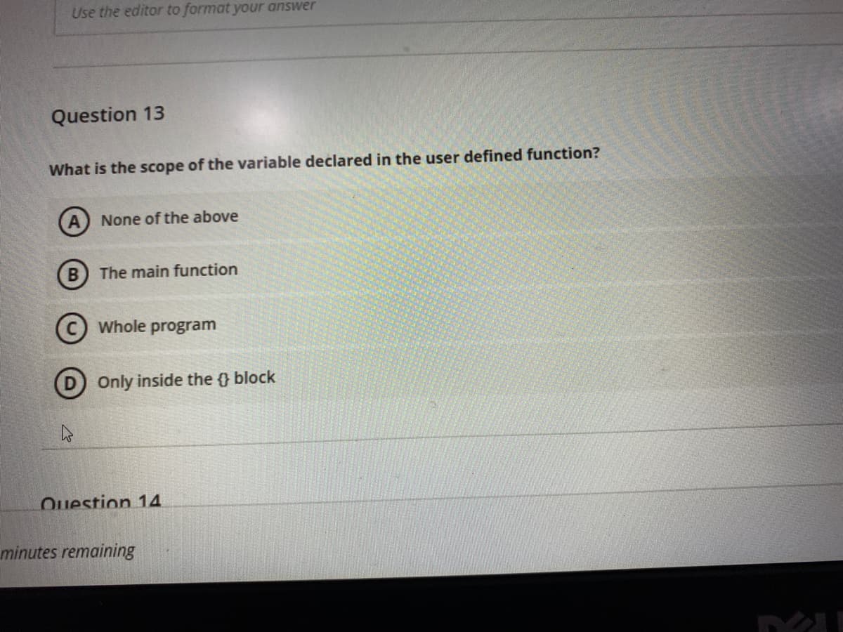 Use the editor to format your answer
Question 13
What is the scope of the variable declared in the user defined function?
None of the above
B) The main function
(c) Whole program
D) Only inside the } block
Question 14
minutes remaining
