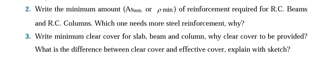 2. Write the minimum amount (Asmin. or p min) of reinforcement required for R.C. Beams
and R.C. Columns. Which one needs more steel reinforcement, why?
3. Write minimum clear cover for slab, beam and column, why clear cover to be provided?
What is the difference between clear cover and effective cover, explain with sketch?