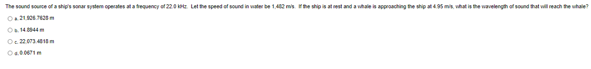 The sound source of a ship's sonar system operates at a frequency of 22.0 kHz. Let the speed of sound in water be 1,482 m/s. If the ship is at rest and a whale is approaching the ship at 4.95 m/s, what is the wavelength of sound that will reach the whale?
O a. 21,926.7628 m
O b. 14.8944 m
O. 22,073.4818 m
O d. 0.0671 m
