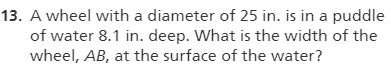 13. A wheel with a diameter of 25 in. is in a puddle
of water 8.1 in. deep. What is the width of the
wheel, AB, at the surface of the water?
