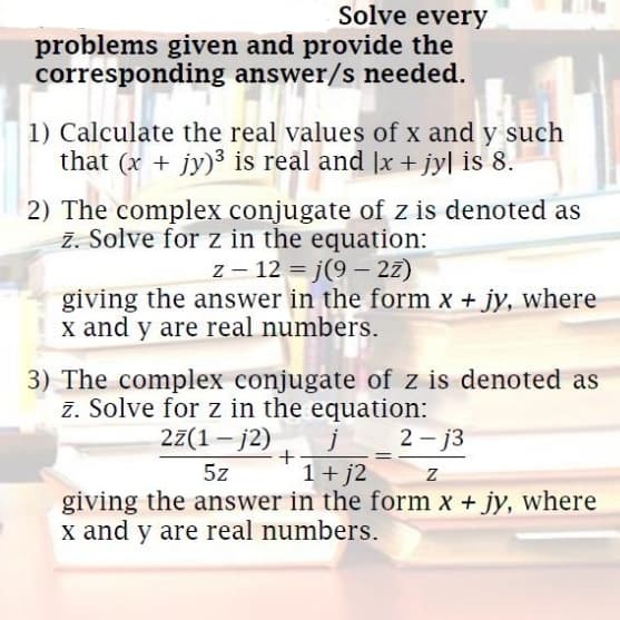 Solve every
problems given and provide the
corresponding answer/s needed.
1) Calculate the real values of x and y such
that (x + jy)3 is real and |x + jy| is 8.
2) The complex conjugate of z is denoted as
z. Solve for z in the equation:
z – 12 = j(9 – 2z)
giving the answer in the form x + jy, where
x and y are real numbers.
3) The complex conjugate of z is denoted as
z. Solve for z in the equation:
27(1 – j2)
j
1+ j2
giving the answer in the form x + jy, where
2 - j3
5z
x and y are real numbers.
