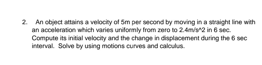An object attains a velocity of 5m per second by moving in a straight line with
an acceleration which varies uniformly from zero to 2.4m/s^2 in 6 sec.
Compute its initial velocity and the change in displacement during the 6 sec
interval. Solve by using motions curves and calculus.
2.

