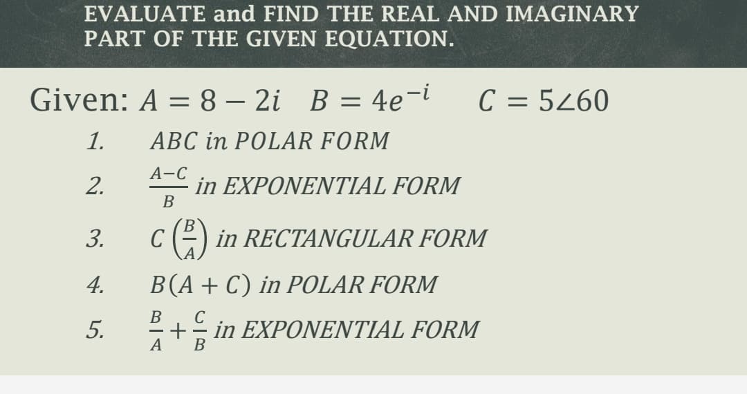 EVALUATE and FIND THE REAL AND IMAGINARY
PART OF THE GIVEN EQUATION.
Given: A = 8 – 2i B = 4e¬i
C = 5260
-
1.
ABC in POLAR FORM
А-С
2.
in EXPONENTIAL FORM
В
c ()
B
in RECTANGULAR FORM
3.
4.
B(A+C) in POLAR FORM
B
5.
+ in EXPONENTIAL FORM
А
В
