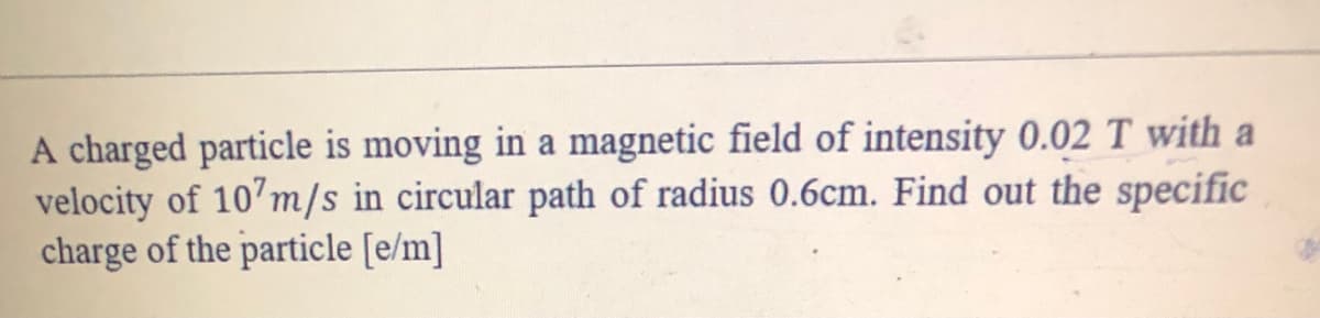 A charged particle is moving in a magnetic field of intensity 0.02 T with a
velocity of 10'm/s in circular path of radius 0.6cm. Find out the specific
charge of the particle [e/m]
