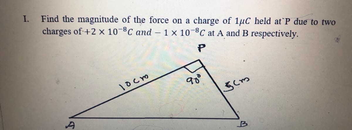 I.
Find the magnitude of the force on a charge of 1µC held at P due to two
charges of+2 x 10-8C and – 1 × 10-ºC at A and B respectively.
P
1ocm
