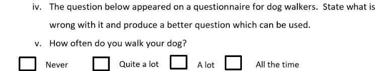 iv. The question below appeared on a questionnaire for dog walkers. State what is
wrong with it and produce a better question which can be used.
v. How often do you walk your dog?
Quite a lot
Never
A lot
All the time