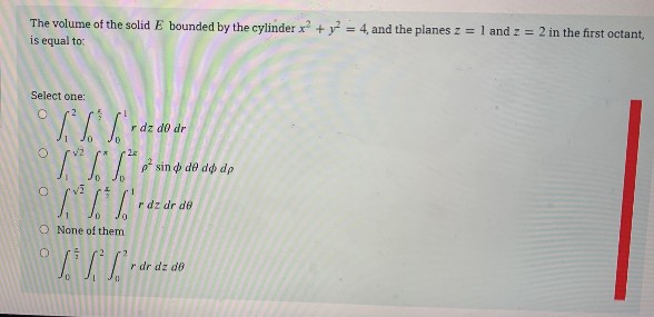 The volume of the solid E bounded by the cylinder x + y = 4, and the planes z = 1 and z = 2 in the first octant,
is equal to:
Select one:
r dz do dr
sin o de dø dp
r dz dr de
O None of them
r dr dz do
