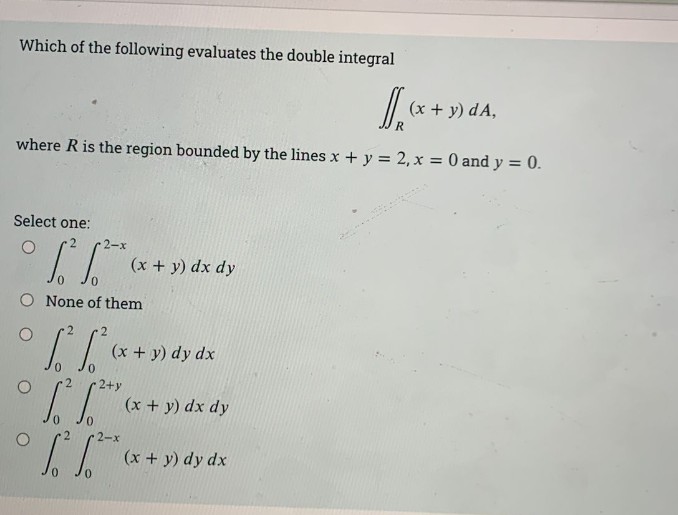 Which of the following evaluates the double integral
(x + y) dA,
where R is the region bounded by the lines x + y = 2, x = 0 and y = 0.
Select one:
(x + y) dx dy
O None of them
(x + y) dy dx
2+y
(x + y) dx dy
2-x
(x + y) dy dx
