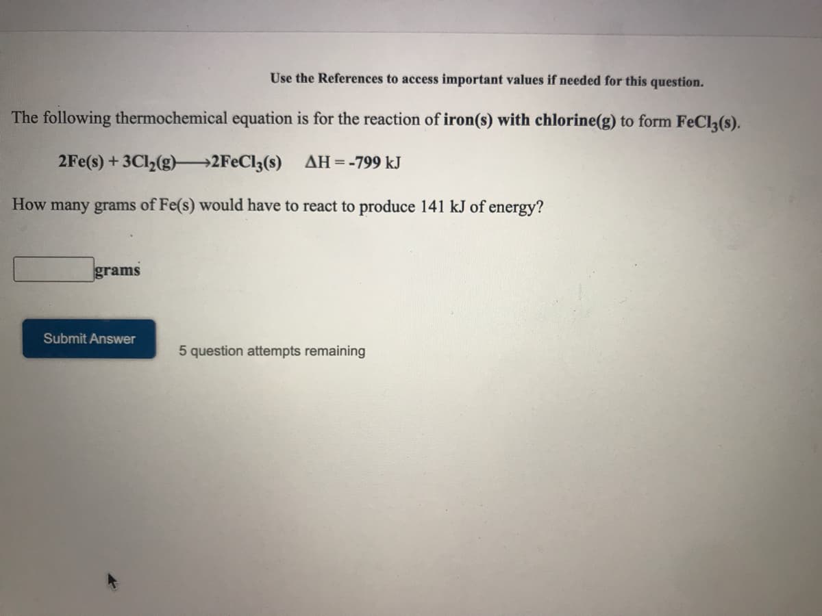 Use the References to access important values if needed for this question.
The following thermochemical equation is for the reaction of iron(s) with chlorine(g) to form FeCl(s).
2Fe(s) + 3Cl,(g)–2FECI3(s) AH=-799 kJ
How many grams of Fe(s) would have to react to produce 141 kJ of energy?
grams
Submit Answer
5 question attempts remaining
