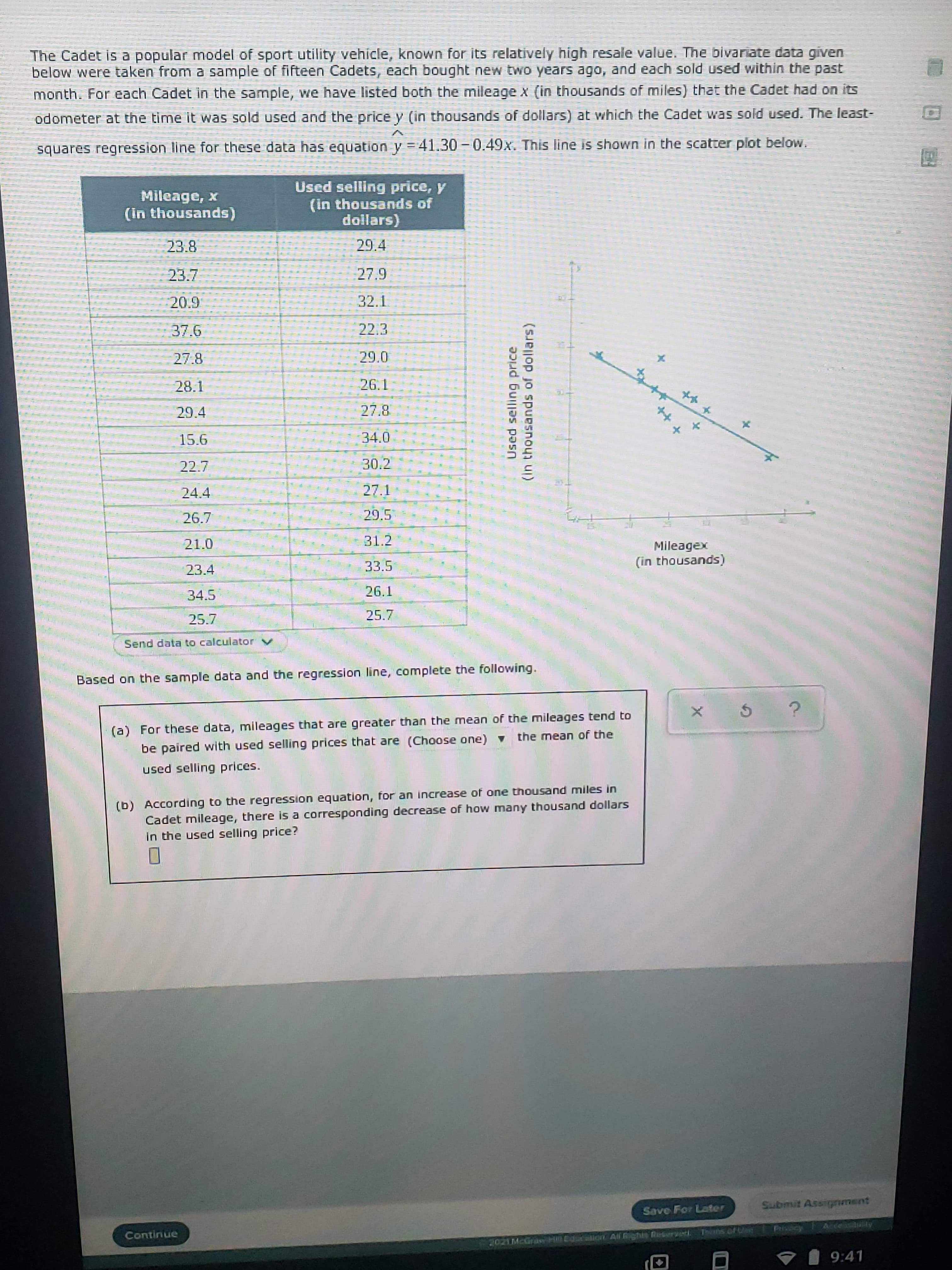 Based on the sample data and the regression line, complete the following.
(a) For these data, mileages that are greater than the mean of the mileages tend to
be paired with used selling prices that are (Choose one) the mean of the
used selling prices.
(b) According to the regression equation, for an increase of one thousand miles in
Cadet mileage, there is a corresponding decrease of how many thousand dollars
In the used selling price?
