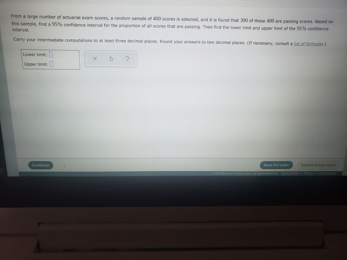 From a large number of actuarial exam scores, a random sample of 400 scores is selected, and it is found that 300 of these 400 are passing scores. Based on
this sample, find a 95% confidence interval for the proportion of all scores that are passing. Then find the lower limit and upper limit of the 95% confidence
interval.
Carry your intermediate computations to at least three decimal places. Round your answers to two decimal places. (If necessary, consult a list of formulas.)
Lower limit:
Upper limit:|
Continue
Save For Later
Submit Assignment
2021 McGraw-Hill Education. All Rights Reserved. Terms of Use
Privacy Accessibility
........
