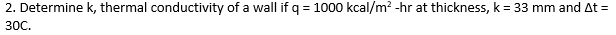 2. Determine k, thermal conductivity of a wall if q = 1000 kcal/m? -hr at thickness, k = 33 mm and At =
30C.
