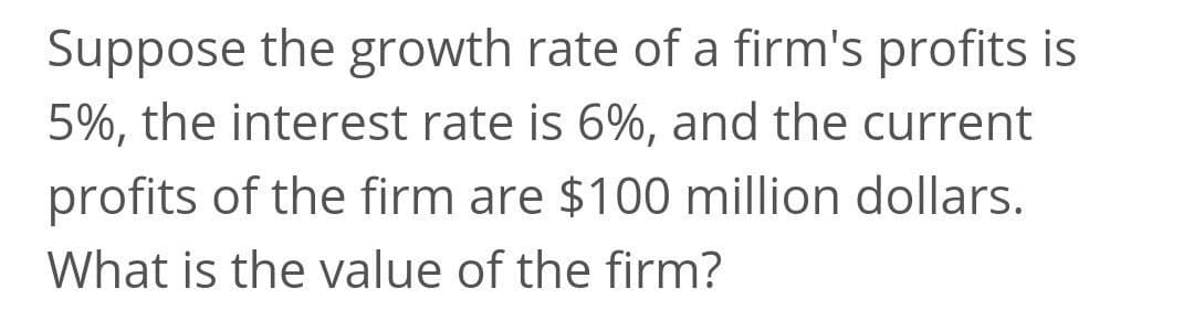 Suppose the growth rate of a firm's profits is
5%, the interest rate is 6%, and the current
profits of the firm are $100 million dollars.
What is the value of the firm?
