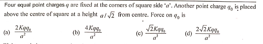 Four equal point charges q are fixed at the corners of square side ʻa’. Another point charge q, is placed
above the centre of square at a height a/ 2 from centre. Force on 9.
is
2 Kqg.
(a)
a?
4 Kqgo
(b)
a?
(c)
a?
2ZKg,
(d)
a?
