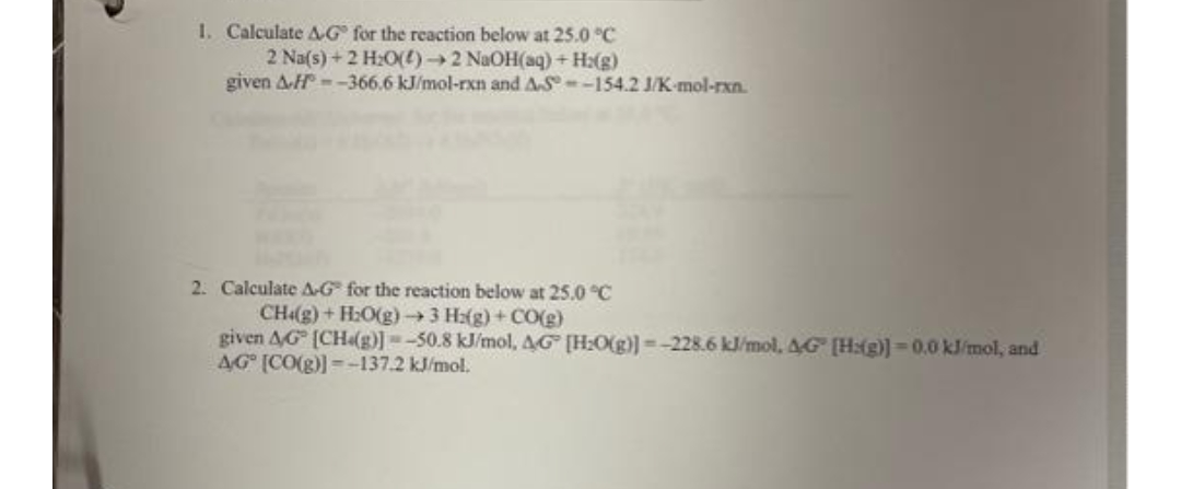 1. Calculate &G for the reaction below at 25.0 °C
2 Na(s) + 2 H₂O()→2 NaOH(aq) + H2(g)
given A-H--366.6 kJ/mol-rxn and AS-154.2 J/K-mol-rxn.
****
2. Calculate A-G for the reaction below at 25.0 °C
CH«g)+H:Og) →) 3 Hzg) + CO(g)
given AG [CH(g)]=-50.8 kJ/mol, 4G [H₂O(g)]=-228.6 kJ/mol, 4G [H:(g)]=0.0 kJ/mol, and
AG [CO(g)]=-137.2 kJ/mol.