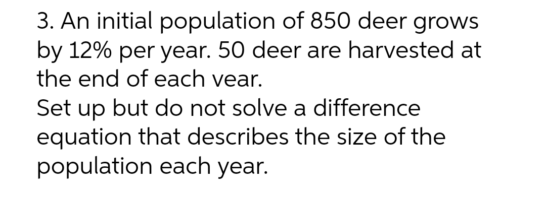3. An initial population of 850 deer grows
by 12% per year. 50 deer are harvested at
the end of each year.
Set up but do not solve a difference
equation that describes the size of the
population each year.