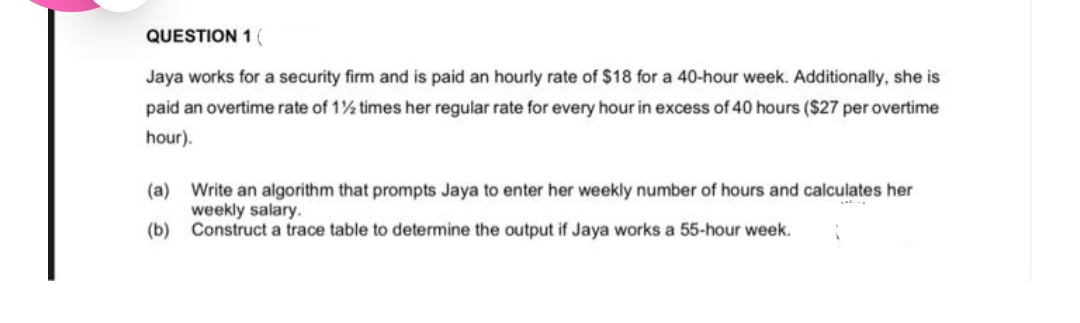 QUESTION 1 (
Jaya works for a security firm and is paid an hourly rate of $18 for a 40-hour week. Additionally, she is
paid an overtime rate of 1½ times her regular rate for every hour in excess of 40 hours ($27 per overtime
hour).
(a) Write an algorithm that prompts Jaya to enter her weekly number of hours and calculates her
weekly salary.
(b)
Construct a trace table to determine the output if Jaya works a 55-hour week.