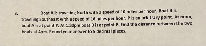 8.
Boat A is traveling North with a speed of 10 miles per hour. Boat B is
traveling Southeast with a speed of 16 miles per hour. P is an arbitrary point. At noon,
boat A is at point P. At 1:30pm boat B is at point P. Find the distance between the two
boats at 4pm. Round your answer to 5 decimal places.
