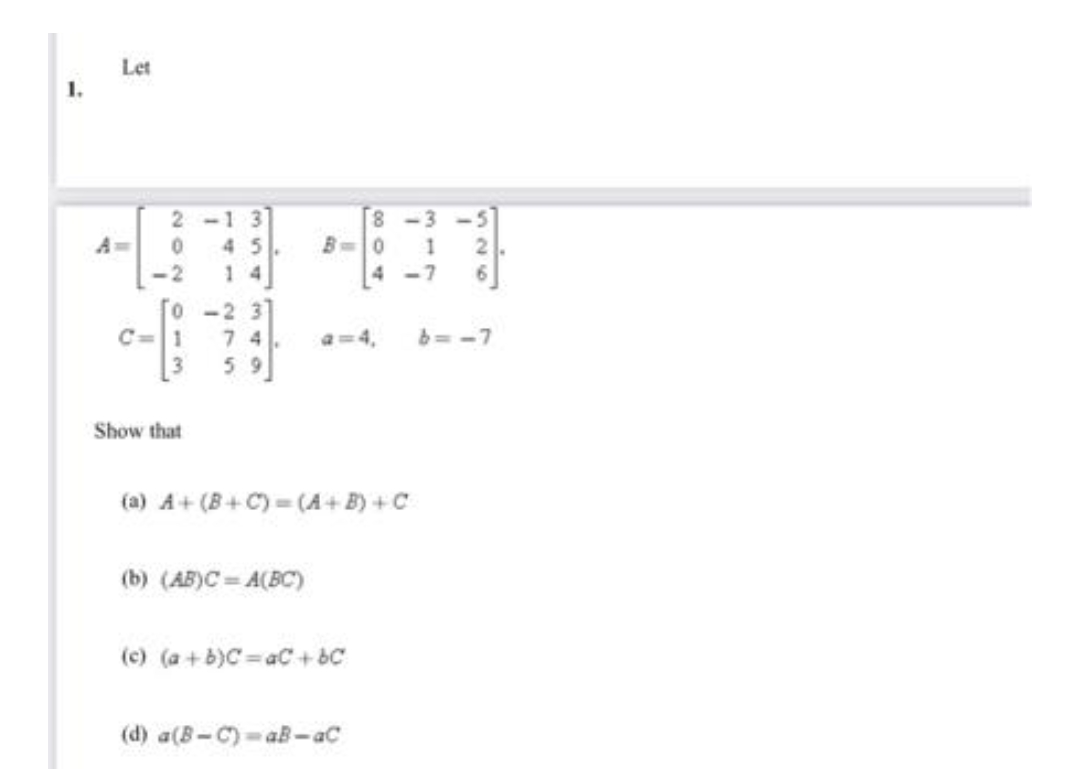 L
Let
2-13
0 45
<-2
0-2 3
C=11 74
59
Show that
8-3
B=0 1
4-7
(a) A+ (B+C) =(A+B) + C
(b) (AB)C=A(BC)
(c) (a+b)C=aC+bC
(d) a(B-C)-aB-aC
6=-7