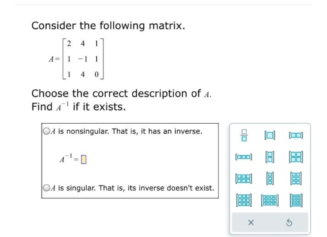 Consider the following matrix.
2 4 1
1 -1 1
1 4 0
A =
Choose the correct description of A.
Find A if it exists.
is nonsingular. That is, it has an inverse.
A is singular. That is, its inverse doesn't exist.
00
8
[000)
X
000
(00)