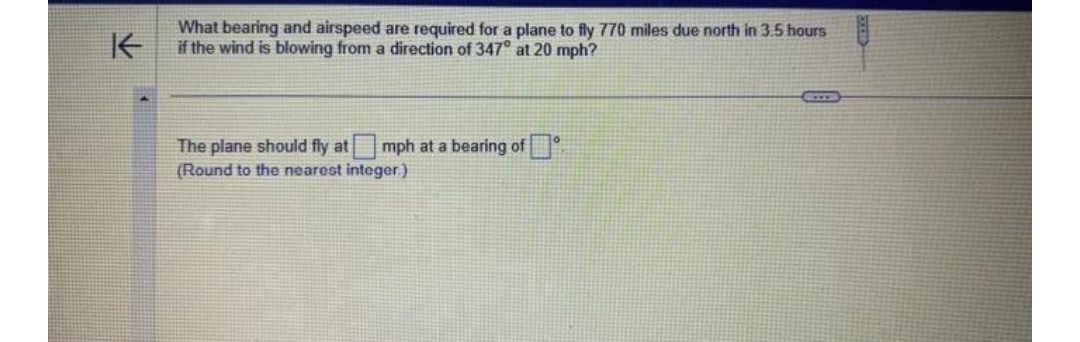 K
What bearing and airspeed are required for a plane to fly 770 miles due north in 3.5 hours
if the wind is blowing from a direction of 347° at 20 mph?
The plane should fly at mph at a bearing of
(Round to the nearest integer.)