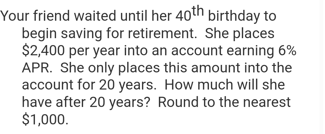 Your friend waited until her 40th birthday to
begin saving for retirement. She places
$2,400 per year into an account earning 6%
APR. She only places this amount into the
account for 20 years. How much will she
have after 20 years? Round to the nearest
$1,000.