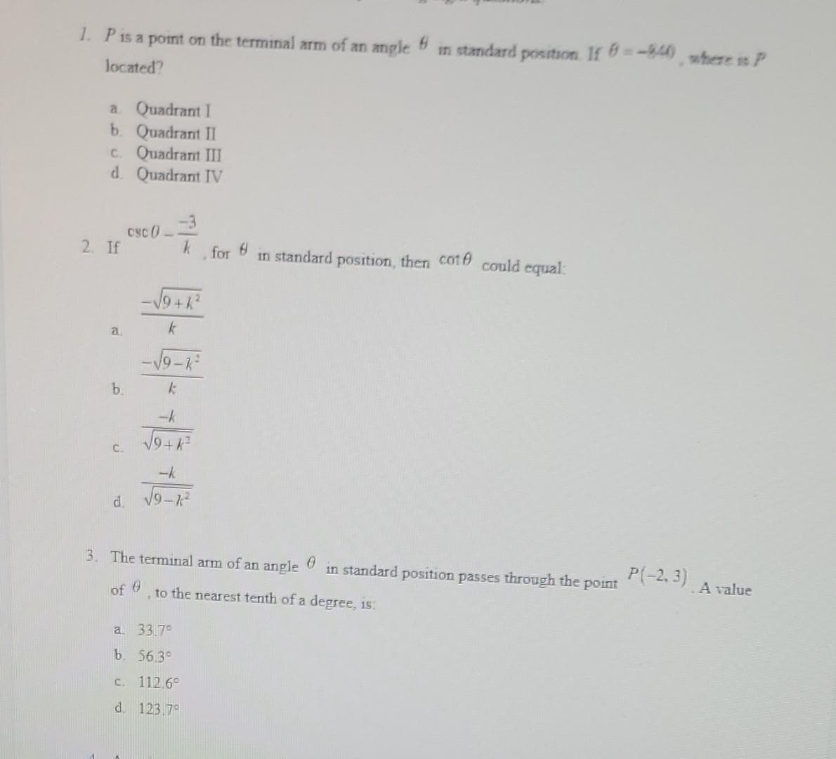 1. P is a point on the terminal arm of an angle 6
located?
a Quadrant I
b. Quadrant II
c. Quadrant III
d. Quadrant IV
2. If
a
b.
C.
d
csc 0--
-√√9+k²
k
-3
k
for 8 in standard position, then coté could equal
-√9-k²
k
-k
√9+k²
-k
√9-k²
3. The terminal arm of an angle
of 0
a. 33.7°
b. 56.3°
to the nearest tenth of a degree, is:
in standard
c. 112.6°
d. 123.7°
position. If = -840), where is P
0 in standard position passes through the point
P(-2.3)
. A value