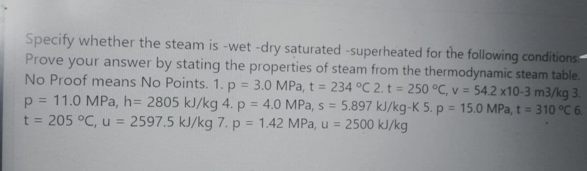 Specify whether the steam is -wet -dry saturated -superheated for the following conditions-
Prove your answer by stating the properties of steam from the thermodynamic steam table.
No Proof means No Points. 1. p = 3.0 MPa, t = 234 °C 2. t = 250 °C, v = 54.2 x10-3 m3/kg 3.
p = 11.0 MPa, h= 2805 kJ/kg 4. p = 4.0 MPa, s = 5.897 kJ/kg-K 5. p = 15.0 MPa, t = 310 °C 6.
t = 205 °C, u =
%3D
%3D
!!
%3D
2597.5 kJ/kg 7. p = 1.42 MPa, u = 2500 kJ/kg
%3D
