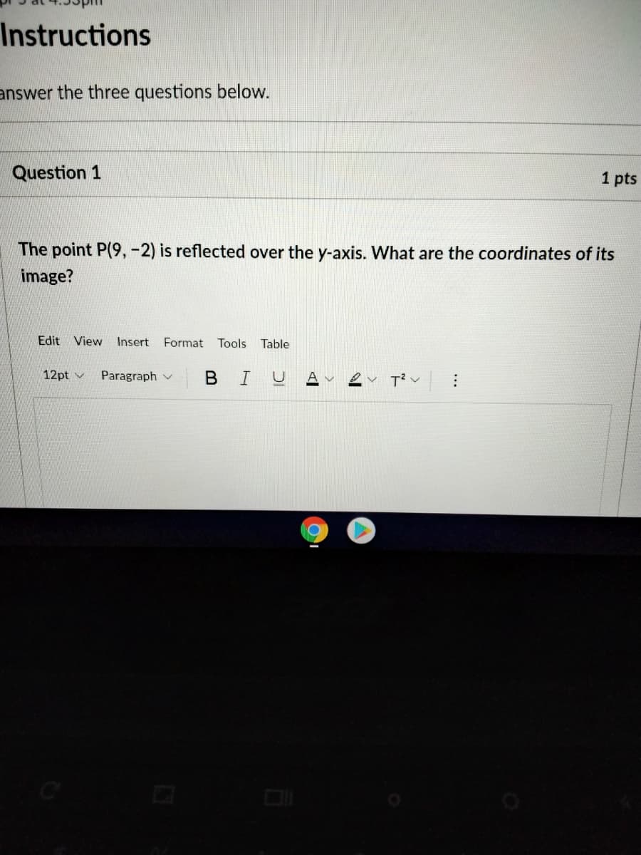 Instructions
answer the three questions below.
Question 1
1 pts
The point P(9,-2) is reflected over the y-axis. What are the coordinates of its
image?
Edit View Insert Format Tools
Table
12pt v
Paragraph v
В I
A v
