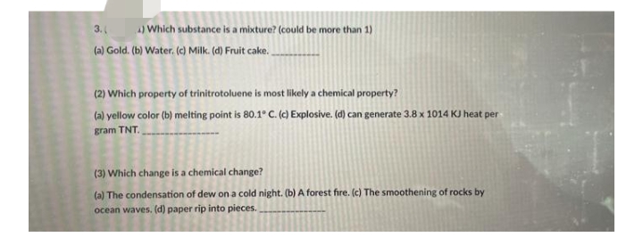 3.
4) Which substance is a mixture? (could be more than 1)
(a) Gold. (b) Water. (c) Milk. (d) Fruit cake.
(2) Which property of trinitrotoluene is most likely a chemical property?
(a) yellow color (b) melting point is 80.1° C. (c) Explosive. (d) can generate 3.8 x 1014 KJ heat per
gram TNT.
(3) Which change is a chemical change?
(a) The condensation of dew on a cold night. (b) A forest fire. (c) The smoothening of rocks by
ocean waves. (d) paper rip into pieces.
