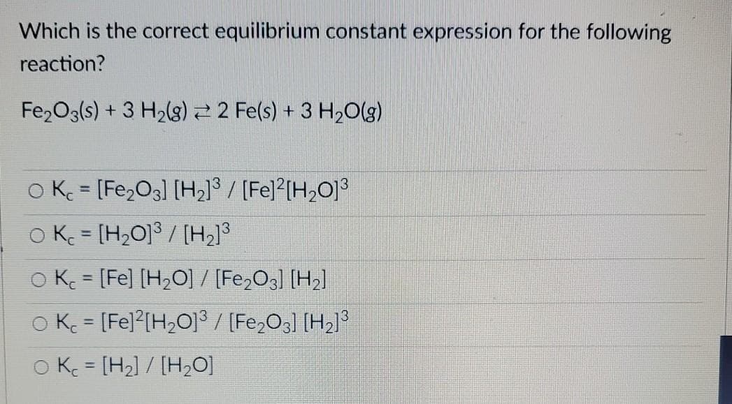 Which is the correct equilibrium constant expression for the following
reaction?
Fe,O3(s) + 3 H2(g) 2 Fe(s) + 3 H20(g)
O K = [Fe,O3] [H2]® / [Fe] [H,O]³
OK = [H,0]ª / [H,]3
O K = [Fe] [H2O] / [Fe2O3] [H2]
O K = [Fe]?[H2O]3 / [Fe,Og] [H»]°
%3D
O K = [H2] / [H20]
%3D
