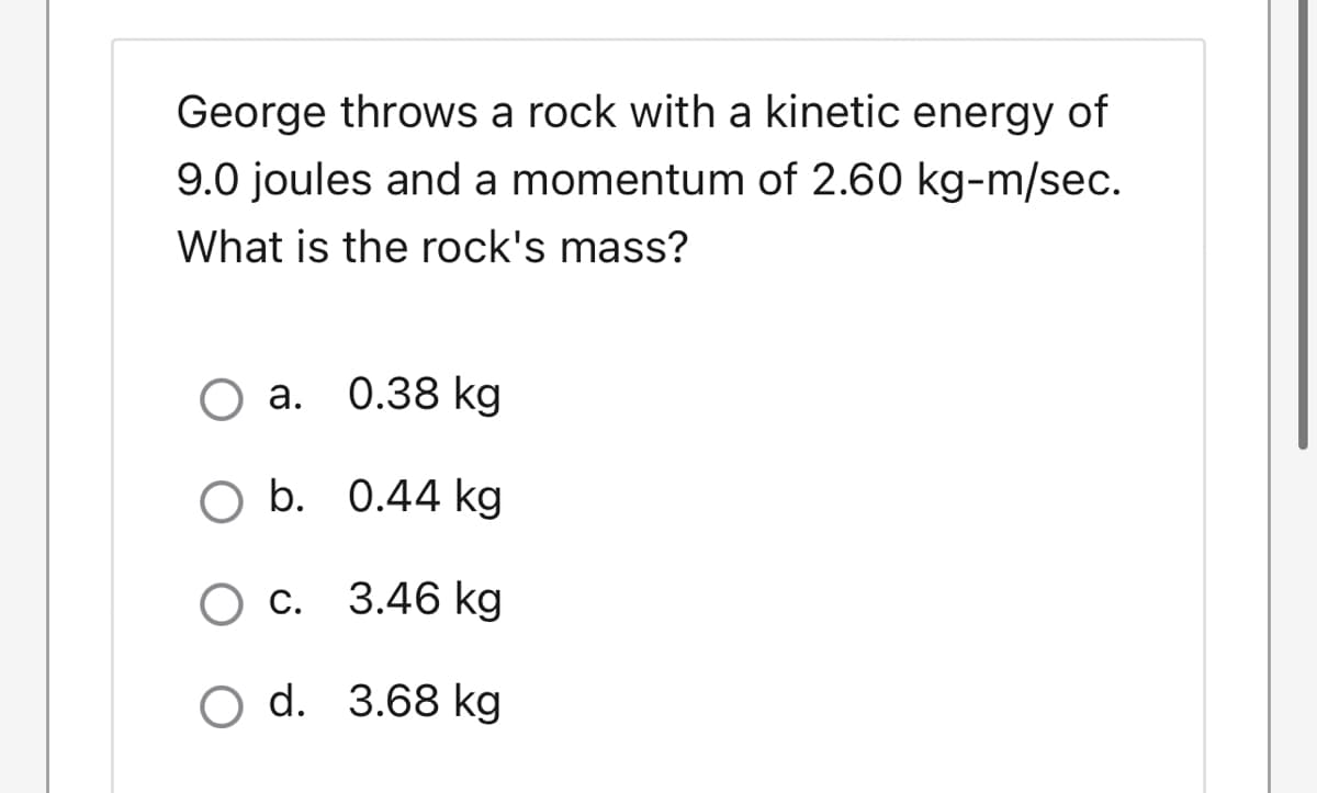 George throws a rock with a kinetic energy of
9.0 joules and a momentum of 2.60 kg-m/sec.
What is the rock's mass?
О а. 0.38 kg
O a.
оb. 0.44 kg
О с. 3.46 kg
O d. 3.68 kg
