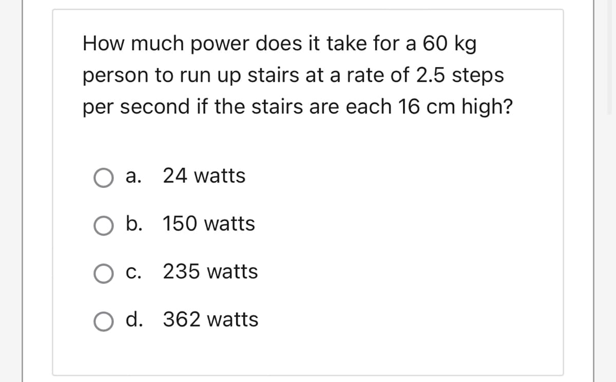 How much power does it take for a 60 kg
person to run up stairs at a rate of 2.5 steps
per second if the stairs are each 16 cm high?
a. 24 watts
O b. 150 watts
C. 235 watts
O d. 362 watts
