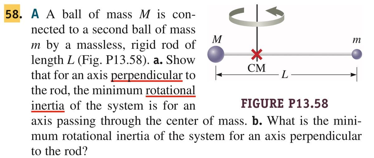 58. A A ball of mass M is con-
nected to a second ball of mass
m by a massless, rigid rod of
length L (Fig. P13.58). a. Show
that for an axis perpendicular to
the rod, the minimum rotational
inertia of the system is for an
FIGURE P13.58
axis passing through the center of mass. b. What is the mini-
mum rotational inertia of the system for an axis perpendicular
to the rod?
M
CM
L-
m
