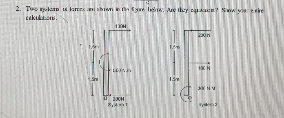 2. Two systems of forces are shown in the figure below. Are they equivalent? Show
your entire
calculations.
EE
100N
200 N
1.5m
1.5m
100 N
500 N.m
1.5m
1.5m
300 N.M
200N
System 1
System 2
