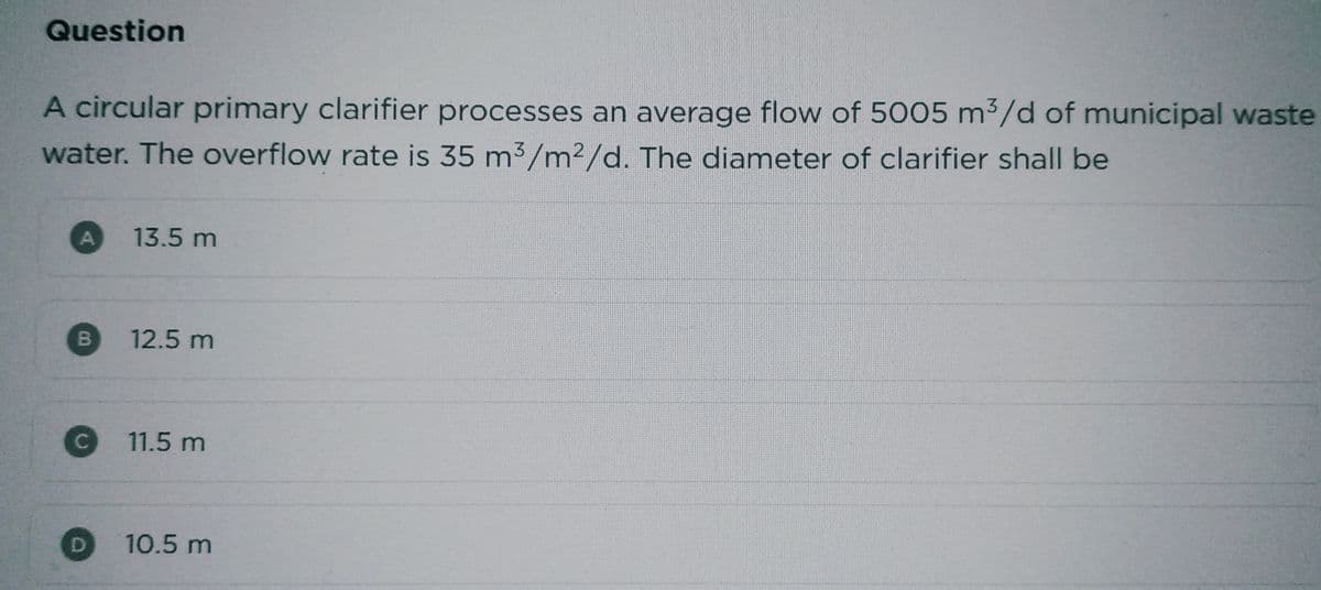 Question
A circular primary clarifier processes an average flow of 5005 m³/d of municipal waste
water. The overflow rate is 35 m³/m²/d. The diameter of clarifier shall be
A
B
C
13.5 m
12.5 m
11.5 m
10.5 m