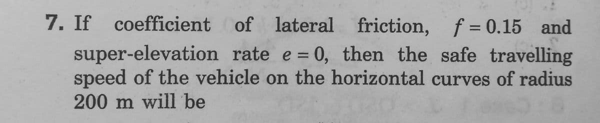 7. If coefficient of lateral friction, f = 0.15 and
super-elevation rate e = 0, then the safe travelling
speed of the vehicle on the horizontal curves of radius
200 m will be