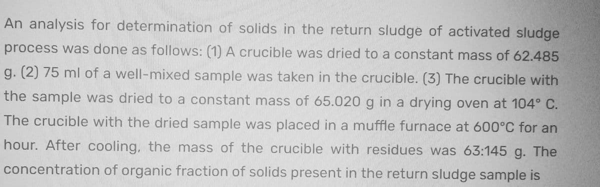 An analysis for determination of solids in the return sludge of activated sludge
process was done as follows: (1) A crucible was dried to a constant mass of 62.485
g. (2) 75 ml of a well-mixed sample was taken in the crucible. (3) The crucible with
the sample was dried to a constant mass of 65.020 g in a drying oven at 104° C.
The crucible with the dried sample was placed in a muffle furnace at 600°C for an
hour. After cooling, the mass of the crucible with residues was 63:145 g. The
concentration of organic fraction of solids present in the return sludge sample is