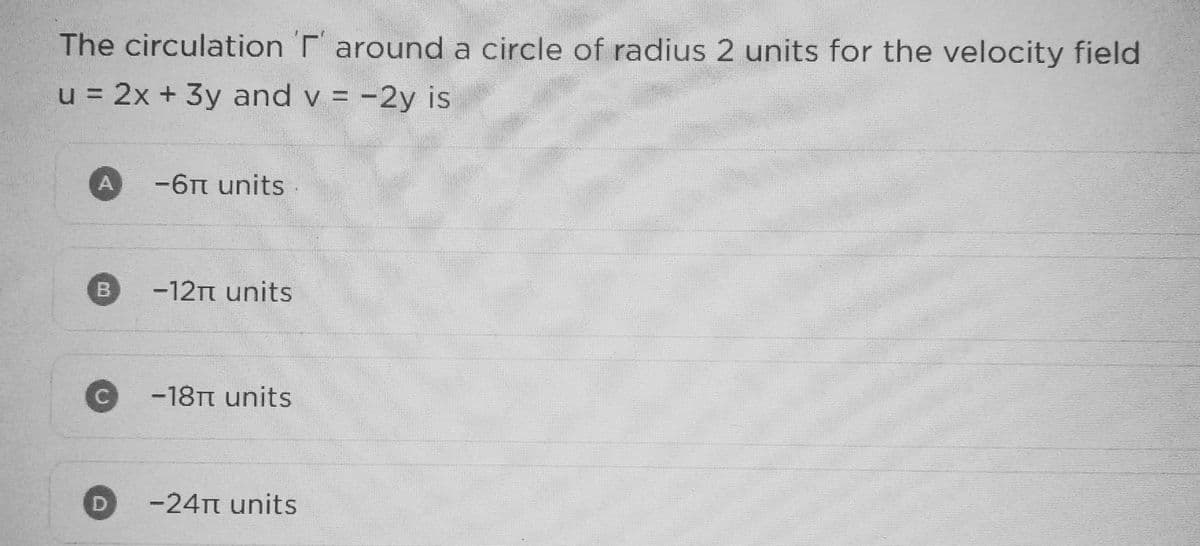 The circulation 'r around a circle of radius 2 units for the velocity field
u = 2x + 3y and v= -2y is
C
-6π units.
-12₁ units
-18π units
-24π units