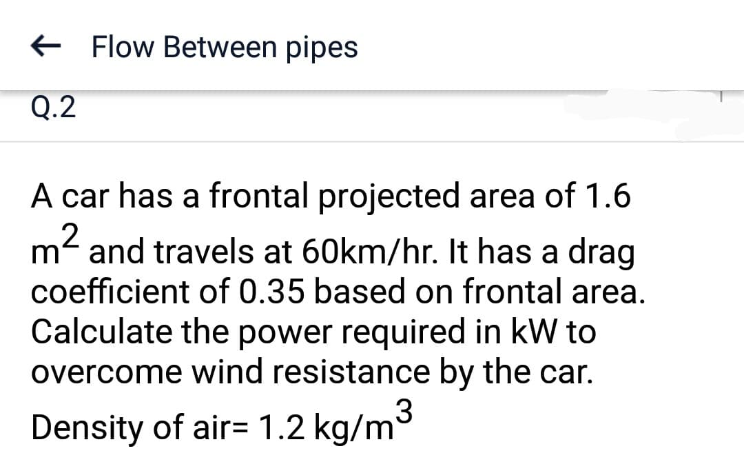 Q.2
Flow Between pipes
A car has a frontal projected area of 1.6
m² and travels at 60km/hr. It has a drag
coefficient of 0.35 based on frontal area.
Calculate the power required in kW to
overcome wind resistance by the car.
3
Density of air= 1.2 kg/m³