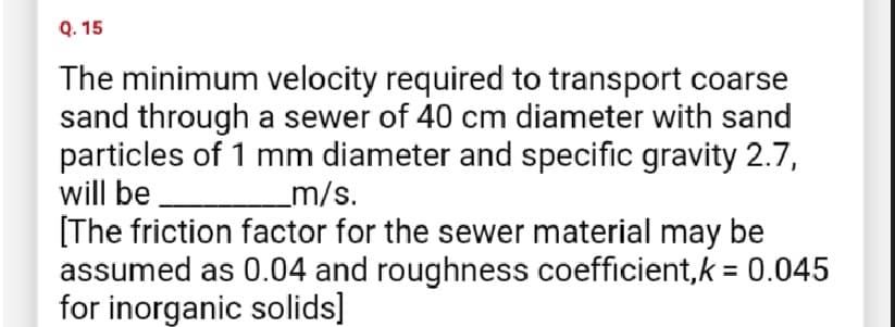 Q.15
The minimum velocity required to transport coarse
sand through a sewer of 40 cm diameter with sand
particles of 1 mm diameter and specific gravity 2.7,
will be
_m/s.
[The friction factor for the sewer material may be
assumed as 0.04 and roughness coefficient, k = 0.045
for inorganic solids]